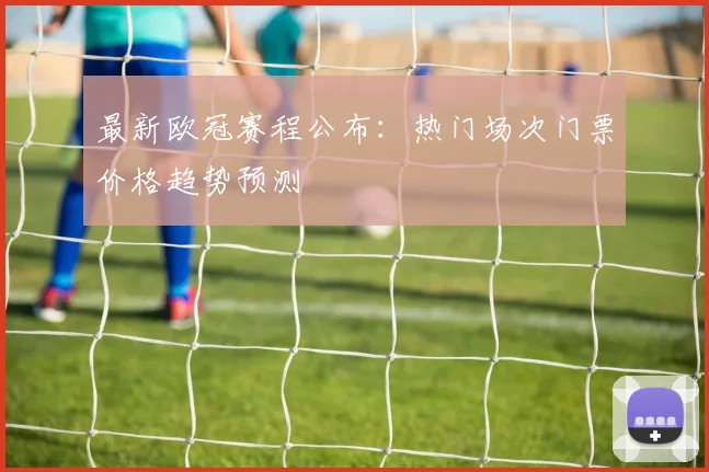 最新欧冠赛程公布：热门场次门票价格趋势预测