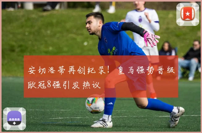 安切洛蒂再创纪录！皇马强势晋级欧冠8强引发热议