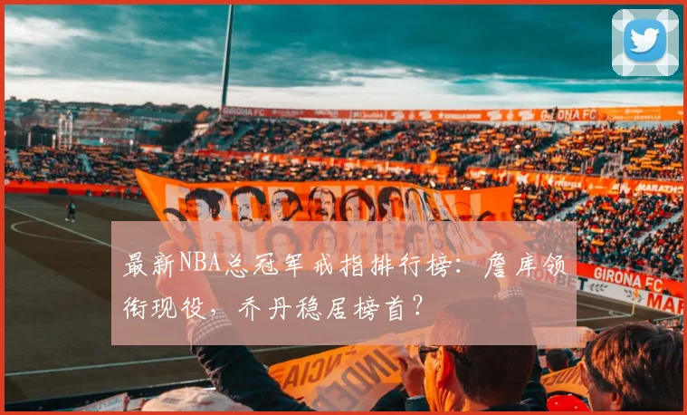 最新NBA总冠军戒指排行榜：詹库领衔现役，乔丹稳居榜首？