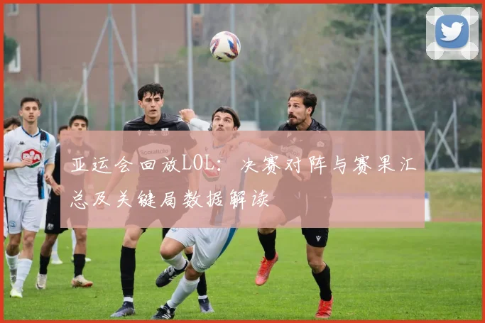 亚运会回放LOL：决赛对阵与赛果汇总及关键局数据解读