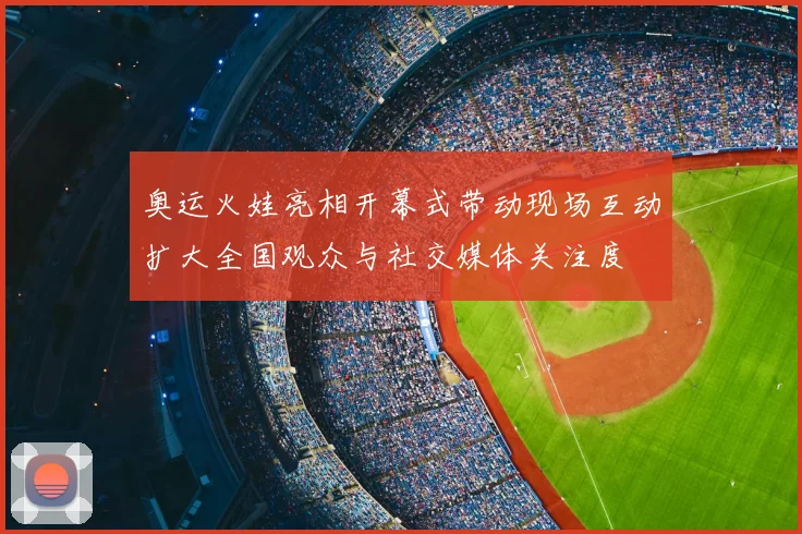 奥运火娃亮相开幕式带动现场互动扩大全国观众与社交媒体关注度
