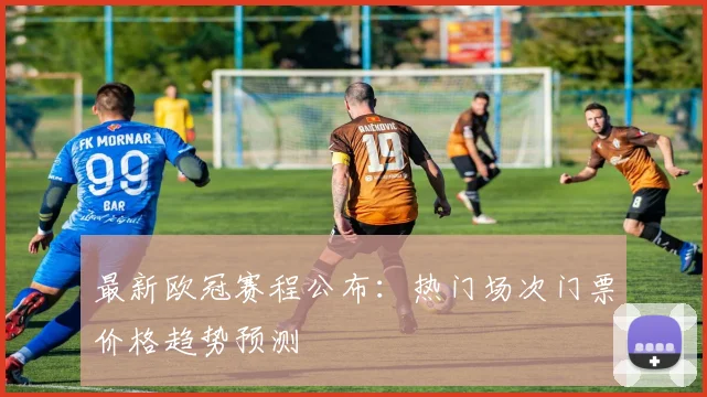 最新欧冠赛程公布：热门场次门票价格趋势预测
