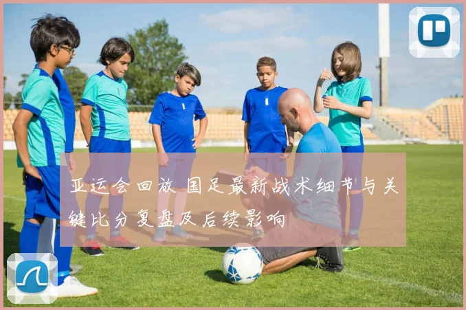 亚运会回放 国足最新战术细节与关键比分复盘及后续影响