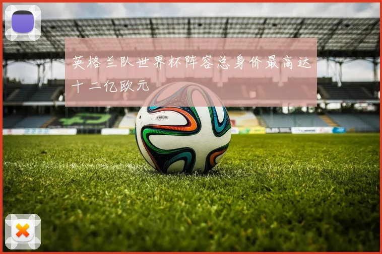 英格兰队世界杯阵容总身价最高达十二亿欧元