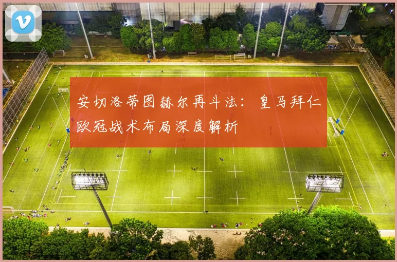 安切洛蒂图赫尔再斗法：皇马拜仁欧冠战术布局深度解析